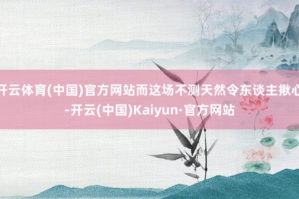 开云体育(中国)官方网站而这场不测天然令东谈主揪心-开云(中国)Kaiyun·官方网站