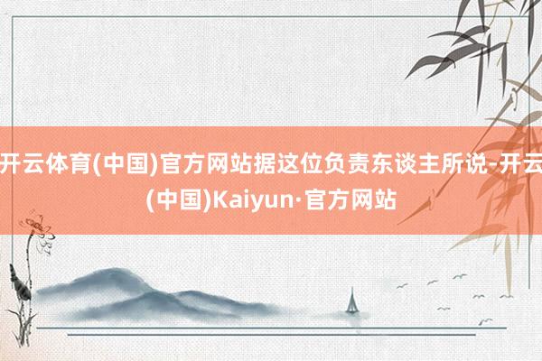 开云体育(中国)官方网站据这位负责东谈主所说-开云(中国)Kaiyun·官方网站