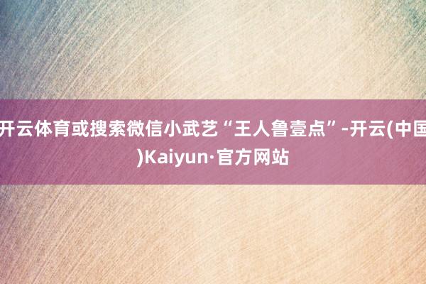 开云体育或搜索微信小武艺“王人鲁壹点”-开云(中国)Kaiyun·官方网站