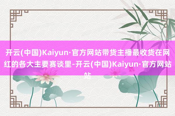 开云(中国)Kaiyun·官方网站带货主播最收货在网红的各大主要赛谈里-开云(中国)Kaiyun·官方网站