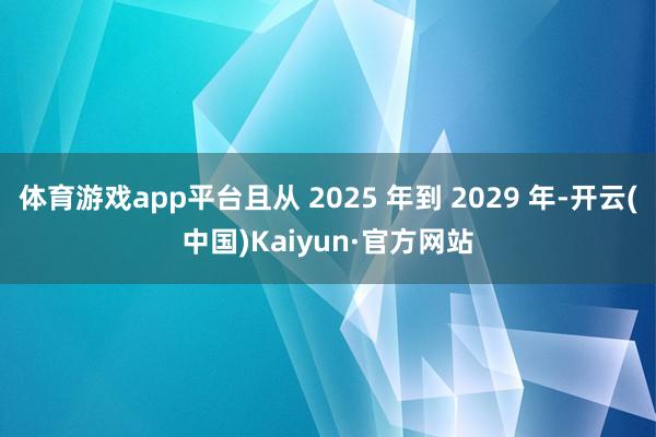 体育游戏app平台且从 2025 年到 2029 年-开云(中国)Kaiyun·官方网站