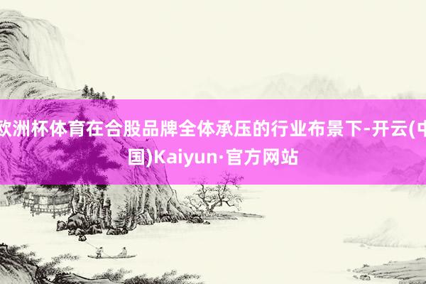 欧洲杯体育在合股品牌全体承压的行业布景下-开云(中国)Kaiyun·官方网站
