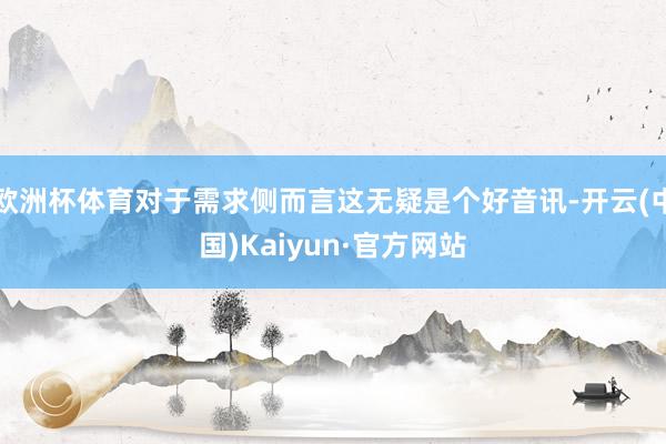 欧洲杯体育对于需求侧而言这无疑是个好音讯-开云(中国)Kaiyun·官方网站