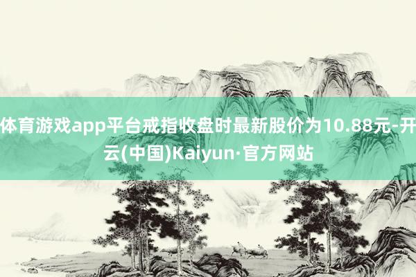 体育游戏app平台戒指收盘时最新股价为10.88元-开云(中国)Kaiyun·官方网站