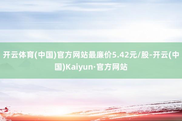 开云体育(中国)官方网站最廉价5.42元/股-开云(中国)Kaiyun·官方网站