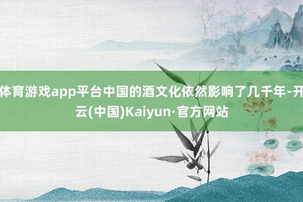 体育游戏app平台中国的酒文化依然影响了几千年-开云(中国)Kaiyun·官方网站