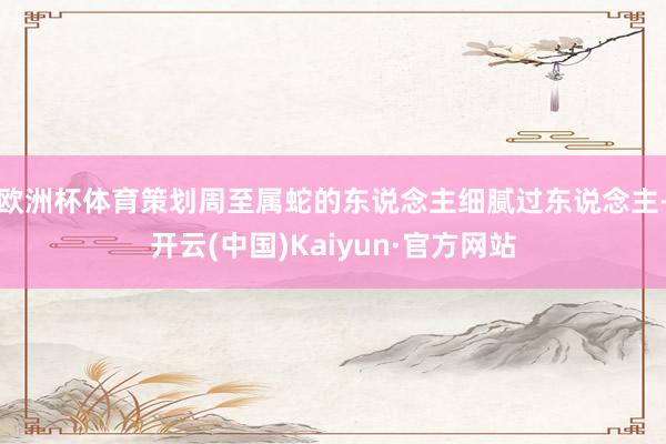 欧洲杯体育策划周至属蛇的东说念主细腻过东说念主-开云(中国)Kaiyun·官方网站