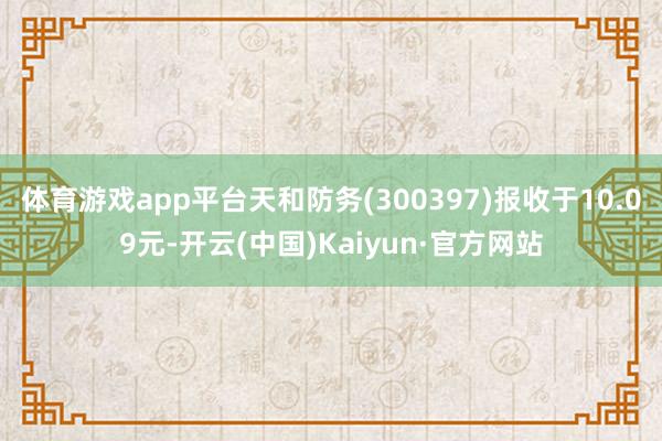 体育游戏app平台天和防务(300397)报收于10.09元-开云(中国)Kaiyun·官方网站