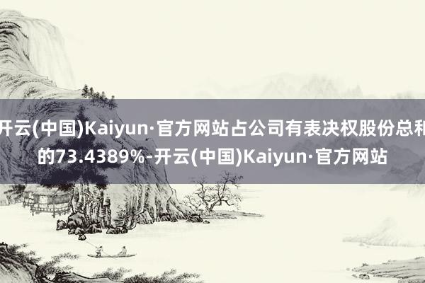 开云(中国)Kaiyun·官方网站占公司有表决权股份总和的73.4389%-开云(中国)Kaiyun·官方网站