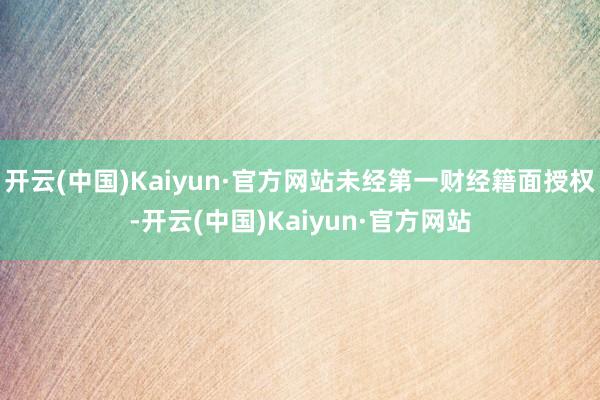 开云(中国)Kaiyun·官方网站未经第一财经籍面授权-开云(中国)Kaiyun·官方网站