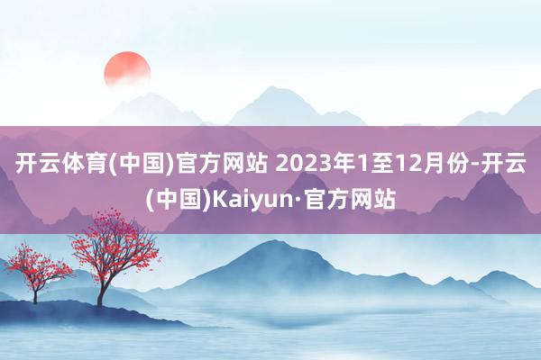 开云体育(中国)官方网站 　　2023年1至12月份-开云(中国)Kaiyun·官方网站