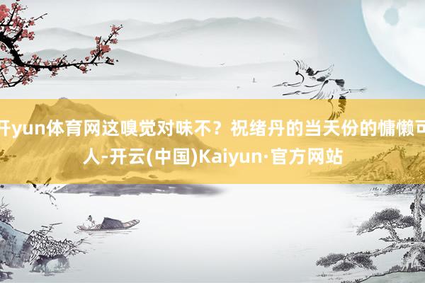 开yun体育网这嗅觉对味不？祝绪丹的当天份的慵懒可人-开云(中国)Kaiyun·官方网站