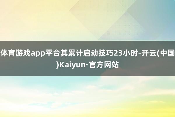 体育游戏app平台其累计启动技巧23小时-开云(中国)Kaiyun·官方网站