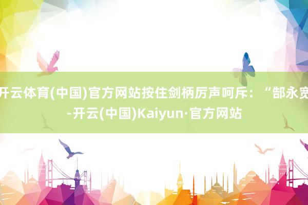 开云体育(中国)官方网站按住剑柄厉声呵斥：“郜永宽-开云(中国)Kaiyun·官方网站