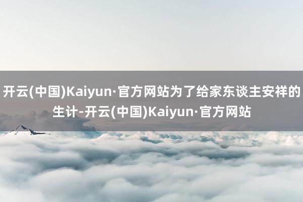 开云(中国)Kaiyun·官方网站为了给家东谈主安祥的生计-开云(中国)Kaiyun·官方网站