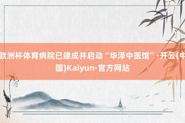 欧洲杯体育病院已建成并启动“华泽中医馆”-开云(中国)Kaiyun·官方网站