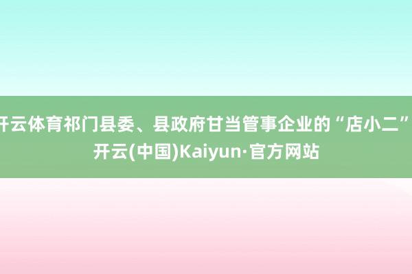 开云体育祁门县委、县政府甘当管事企业的“店小二”-开云(中国)Kaiyun·官方网站