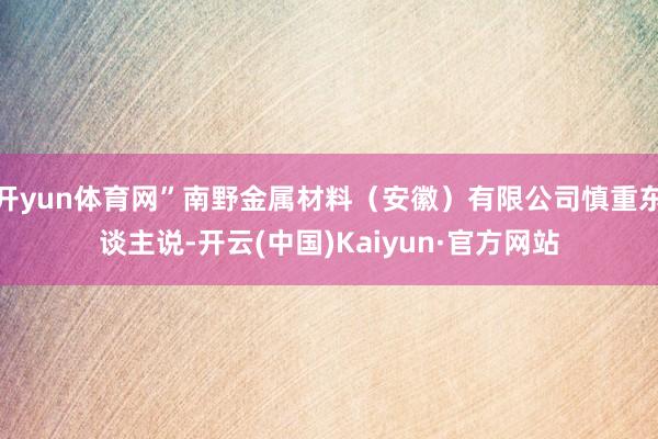开yun体育网”南野金属材料（安徽）有限公司慎重东谈主说-开云(中国)Kaiyun·官方网站