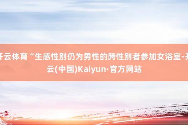 开云体育“生感性别仍为男性的跨性别者参加女浴室-开云(中国)Kaiyun·官方网站
