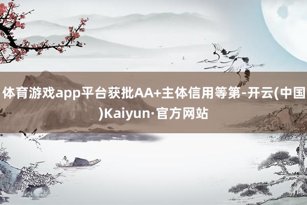 体育游戏app平台获批AA+主体信用等第-开云(中国)Kaiyun·官方网站