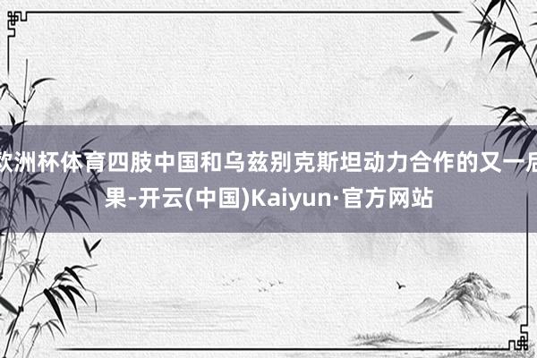 欧洲杯体育四肢中国和乌兹别克斯坦动力合作的又一后果-开云(中国)Kaiyun·官方网站