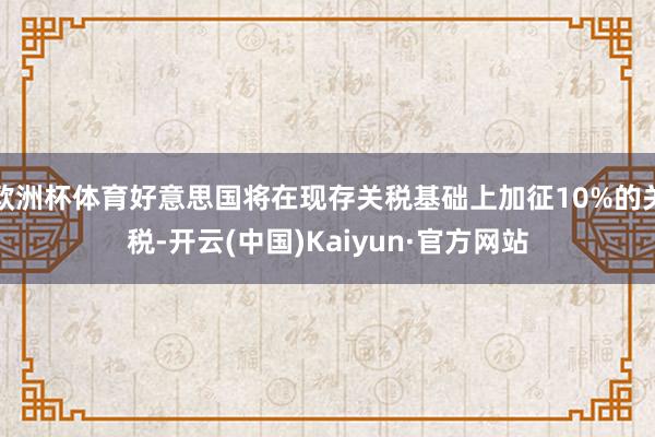 欧洲杯体育好意思国将在现存关税基础上加征10%的关税-开云(中国)Kaiyun·官方网站