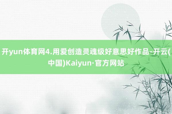 开yun体育网4.用爱创造灵魂级好意思好作品-开云(中国)Kaiyun·官方网站