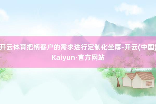 开云体育把柄客户的需求进行定制化坐蓐-开云(中国)Kaiyun·官方网站