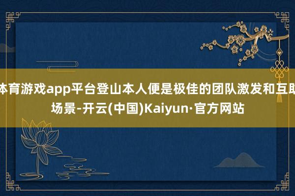 体育游戏app平台登山本人便是极佳的团队激发和互助场景-开云(中国)Kaiyun·官方网站