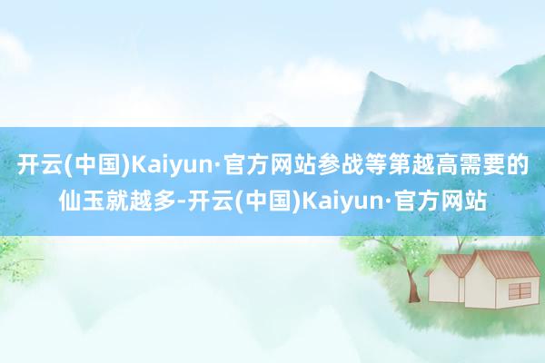 开云(中国)Kaiyun·官方网站参战等第越高需要的仙玉就越多-开云(中国)Kaiyun·官方网站
