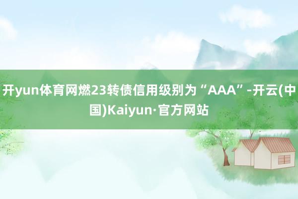 开yun体育网燃23转债信用级别为“AAA”-开云(中国)Kaiyun·官方网站