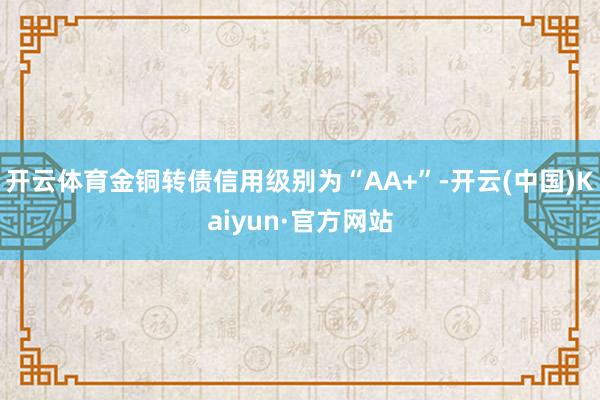开云体育金铜转债信用级别为“AA+”-开云(中国)Kaiyun·官方网站