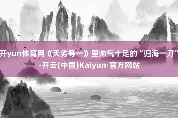开yun体育网《天劣等一》里帅气十足的“归海一刀”-开云(中国)Kaiyun·官方网站