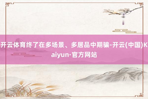 开云体育终了在多场景、多居品中期骗-开云(中国)Kaiyun·官方网站