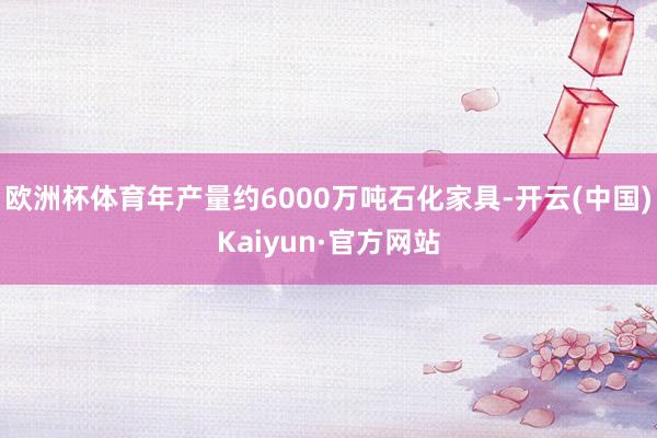 欧洲杯体育年产量约6000万吨石化家具-开云(中国)Kaiyun·官方网站