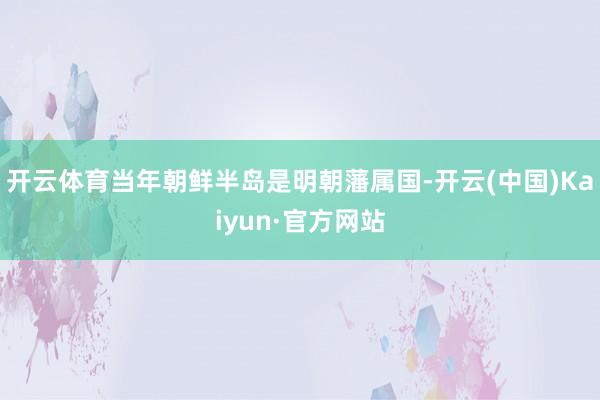 开云体育当年朝鲜半岛是明朝藩属国-开云(中国)Kaiyun·官方网站