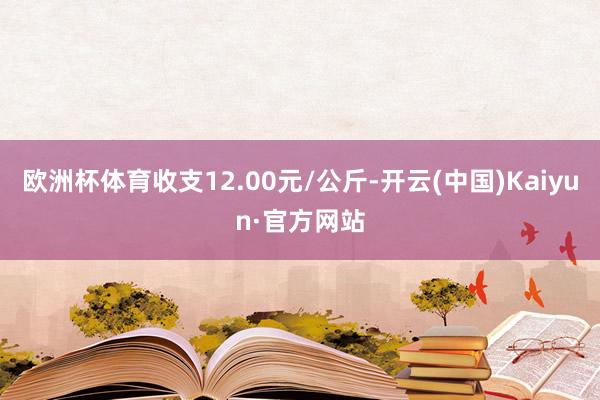 欧洲杯体育收支12.00元/公斤-开云(中国)Kaiyun·官方网站