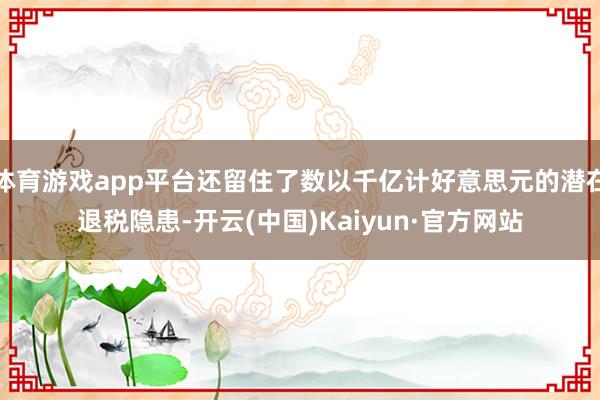 体育游戏app平台还留住了数以千亿计好意思元的潜在退税隐患-开云(中国)Kaiyun·官方网站