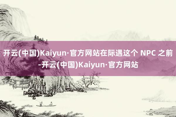 开云(中国)Kaiyun·官方网站在际遇这个 NPC 之前-开云(中国)Kaiyun·官方网站