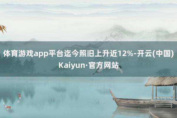 体育游戏app平台迄今照旧上升近12%-开云(中国)Kaiyun·官方网站