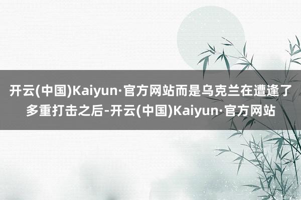 开云(中国)Kaiyun·官方网站而是乌克兰在遭逢了多重打击之后-开云(中国)Kaiyun·官方网站
