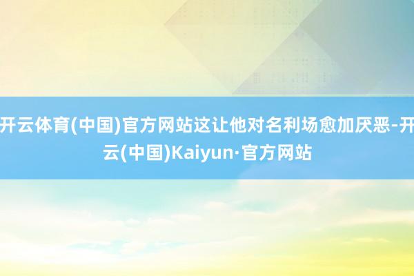 开云体育(中国)官方网站这让他对名利场愈加厌恶-开云(中国)Kaiyun·官方网站