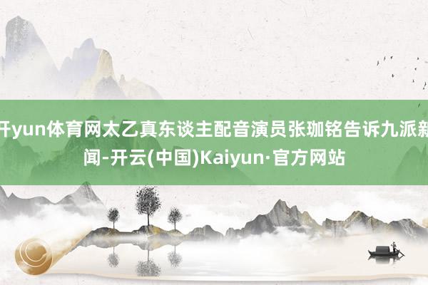 开yun体育网太乙真东谈主配音演员张珈铭告诉九派新闻-开云(中国)Kaiyun·官方网站