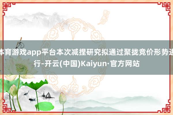 体育游戏app平台本次减捏研究拟通过聚拢竞价形势进行-开云(中国)Kaiyun·官方网站
