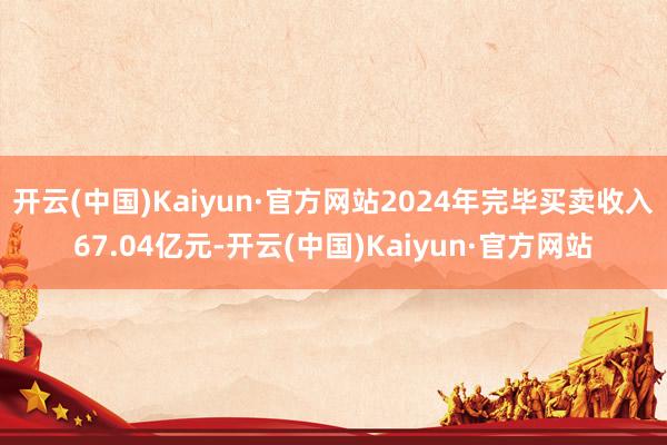 开云(中国)Kaiyun·官方网站2024年完毕买卖收入67.04亿元-开云(中国)Kaiyun·官方网站