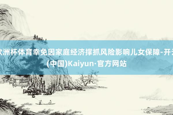 欧洲杯体育幸免因家庭经济撑抓风险影响儿女保障-开云(中国)Kaiyun·官方网站