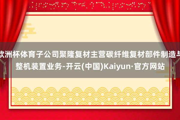 欧洲杯体育子公司聚隆复材主营碳纤维复材部件制造与整机装置业务-开云(中国)Kaiyun·官方网站