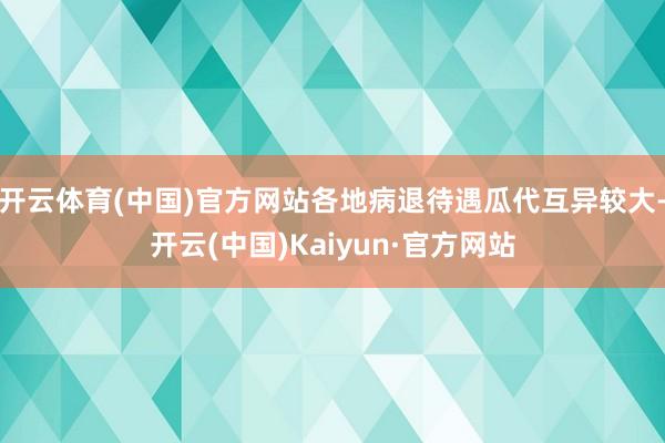 开云体育(中国)官方网站各地病退待遇瓜代互异较大-开云(中国)Kaiyun·官方网站