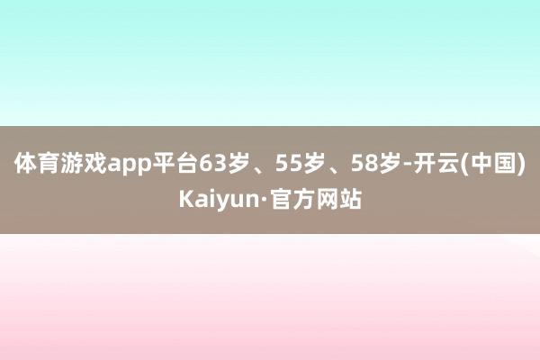 体育游戏app平台63岁、55岁、58岁-开云(中国)Kaiyun·官方网站