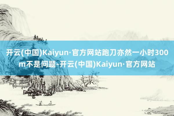 开云(中国)Kaiyun·官方网站跑刀亦然一小时300m不是问题-开云(中国)Kaiyun·官方网站